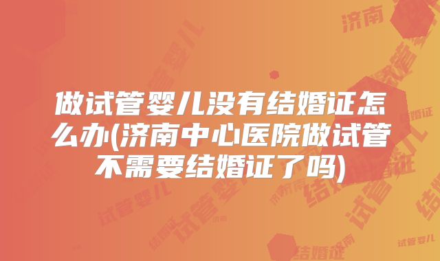做试管婴儿没有结婚证怎么办(济南中心医院做试管不需要结婚证了吗)