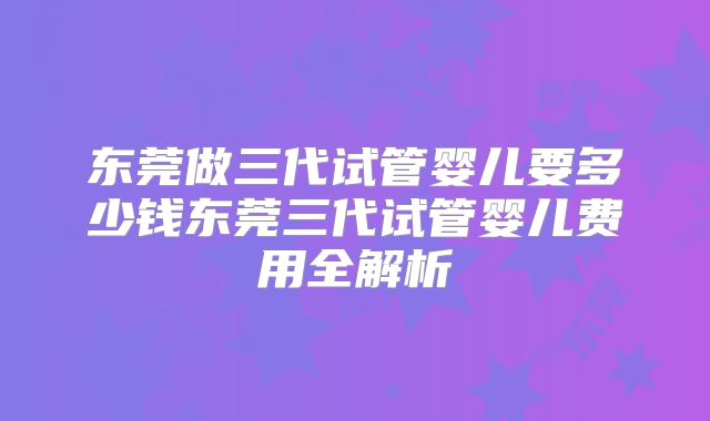 东莞做三代试管婴儿要多少钱东莞三代试管婴儿费用全解析