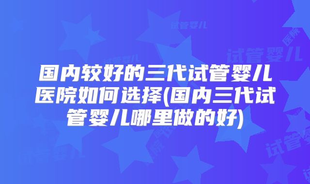 国内较好的三代试管婴儿医院如何选择(国内三代试管婴儿哪里做的好)