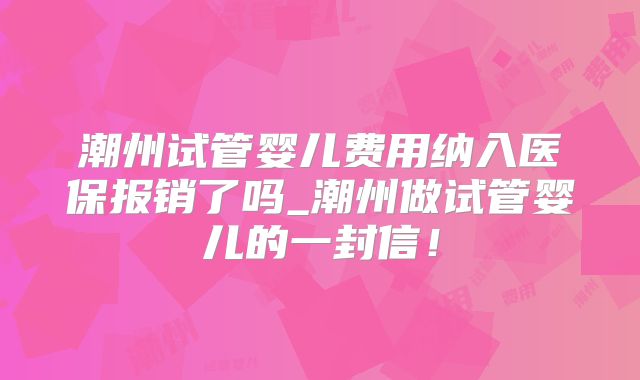 潮州试管婴儿费用纳入医保报销了吗_潮州做试管婴儿的一封信！