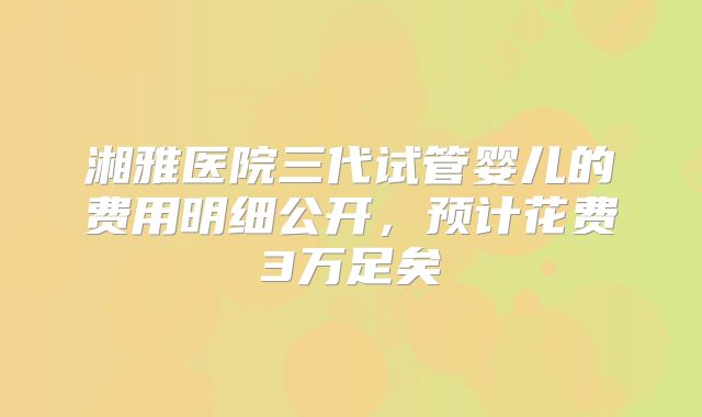 湘雅医院三代试管婴儿的费用明细公开,预计花费3万足矣