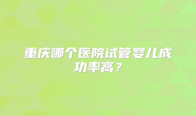 重庆哪个医院试管婴儿成功率高?