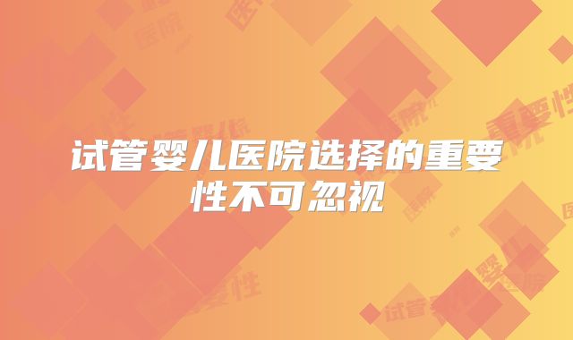 试管婴儿医院选择的重要性不可忽视