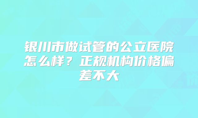 银川市做试管的公立医院怎么样？正规机构价格偏差不大
