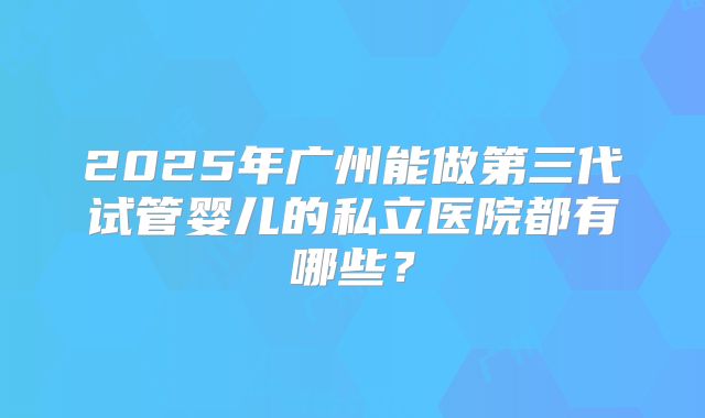 2025年广州能做第三代试管婴儿的私立医院都有哪些?