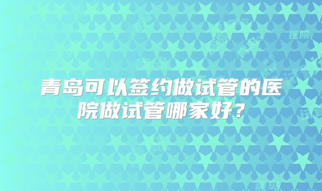 青岛可以签约做试管的医院做试管哪家好?