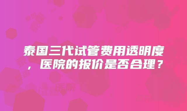 泰国三代试管费用透明度,医院的报价是否合理?