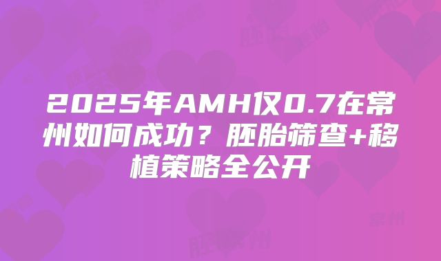 2025年AMH仅0.7在常州如何成功？胚胎筛查+移植策略全公开