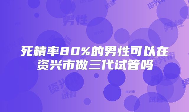 死精率80%的男性可以在资兴市做三代试管吗
