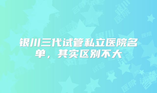 银川三代试管私立医院名单,其实区别不大