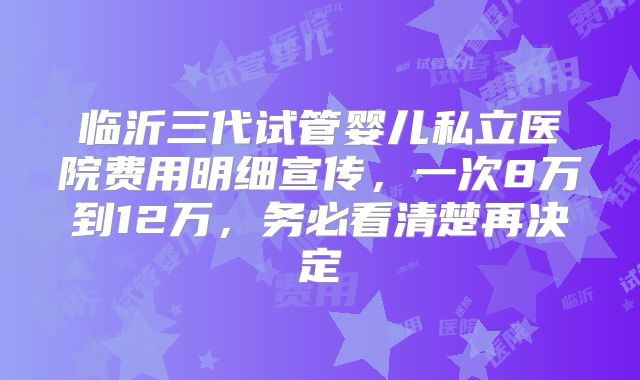 临沂三代试管婴儿私立医院费用明细宣传,一次8万到12万,务必看清楚再决定