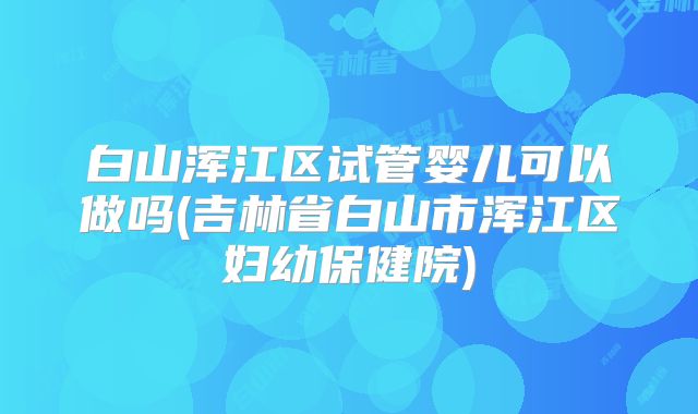 白山浑江区试管婴儿可以做吗(吉林省白山市浑江区妇幼保健院)