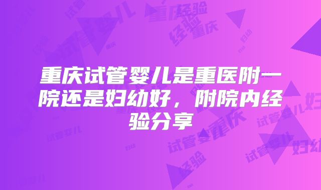 重庆试管婴儿是重医附一院还是妇幼好,附院内经验分享