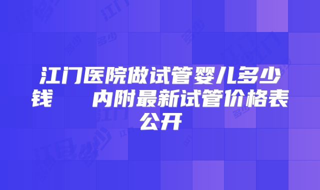 江门医院做试管婴儿多少钱   内附最新试管价格表公开