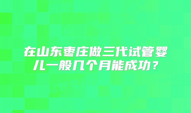 在山东枣庄做三代试管婴儿一般几个月能成功?