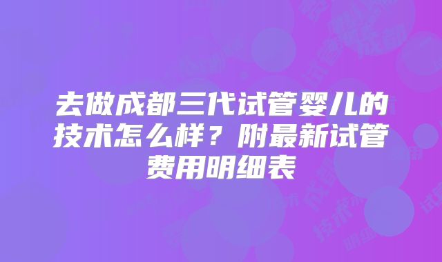 去做成都三代试管婴儿的技术怎么样?附最新试管费用明细表