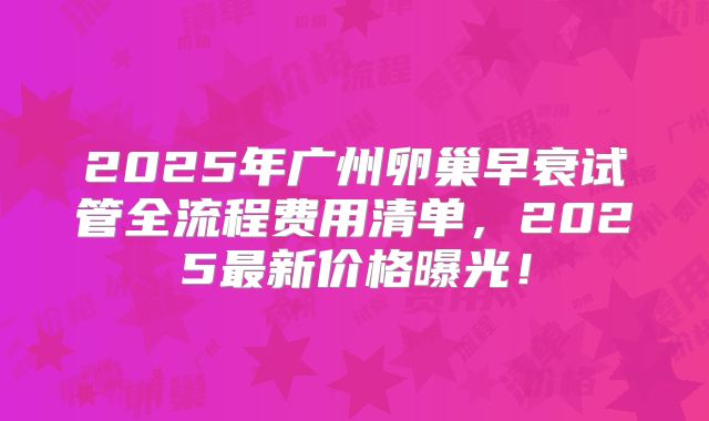 2025年广州卵巢早衰试管全流程费用清单，2025最新价格曝光！