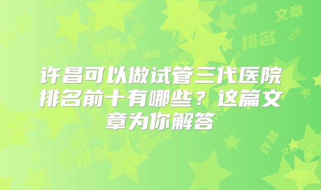 许昌可以做试管三代医院排名前十有哪些?这篇文章为你解答