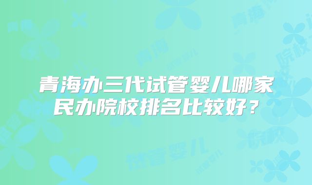 青海办三代试管婴儿哪家民办院校排名比较好?