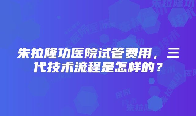 朱拉隆功医院试管费用，三代技术流程是怎样的？