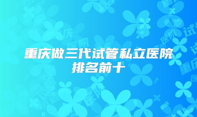 重庆做三代试管私立医院排名前十