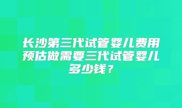长沙第三代试管婴儿费用预估做需要三代试管婴儿多少钱？