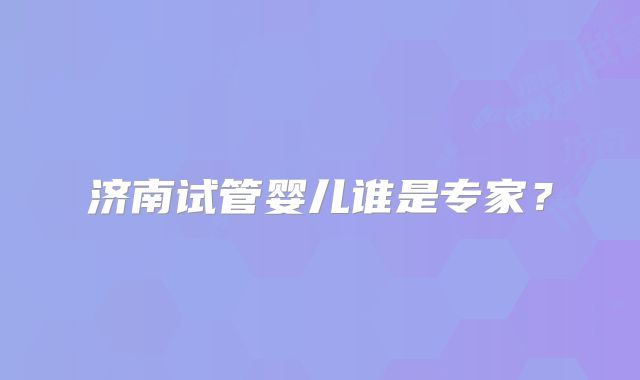 济南试管婴儿谁是专家？