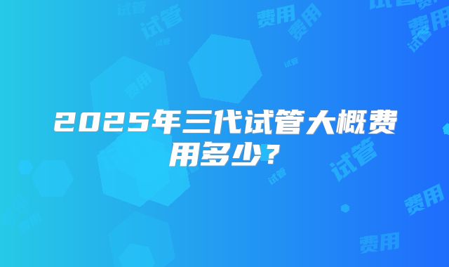 2025年三代试管大概费用多少?
