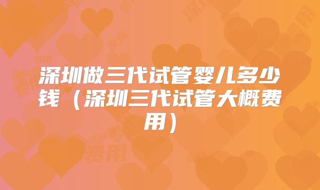 深圳做三代试管婴儿多少钱(深圳三代试管大概费用)