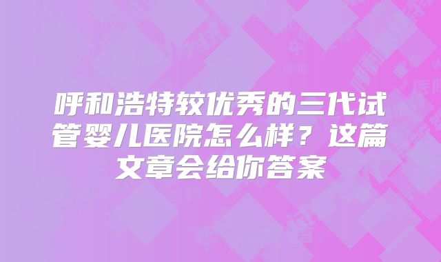 呼和浩特较优秀的三代试管婴儿医院怎么样?这篇文章会给你答案
