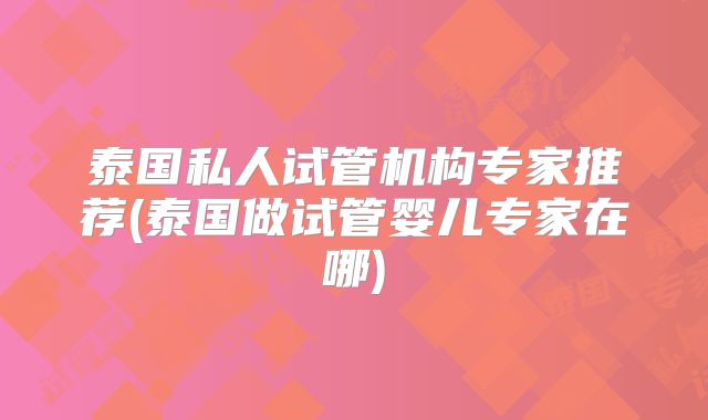 泰国私人试管机构专家推荐(泰国做试管婴儿专家在哪)