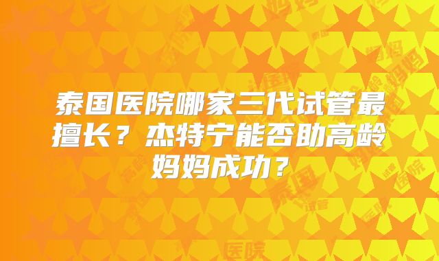泰国医院哪家三代试管最擅长?杰特宁能否助高龄妈妈成功?