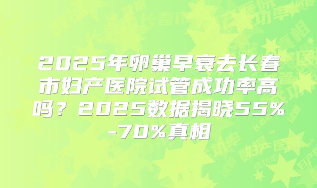 2025年卵巢早衰去长春市妇产医院试管成功率高吗?2025数据揭晓55%-70%真相