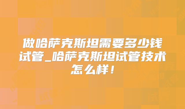 做哈萨克斯坦需要多少钱试管_哈萨克斯坦试管技术怎么样！