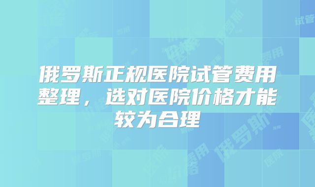 俄罗斯正规医院试管费用整理,选对医院价格才能较为合理