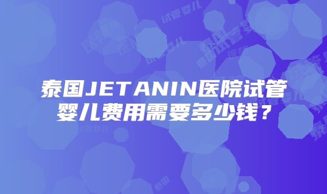 泰国JETANIN医院试管婴儿费用需要多少钱？