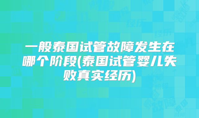 一般泰国试管故障发生在哪个阶段(泰国试管婴儿失败真实经历)