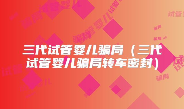 三代试管婴儿骗局（三代试管婴儿骗局转车密封）