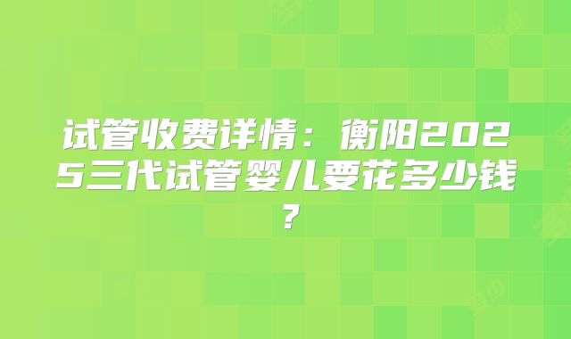 试管收费详情:衡阳2025三代试管婴儿要花多少钱?