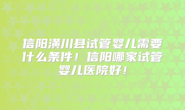 信阳潢川县试管婴儿需要什么条件!信阳哪家试管婴儿医院好!