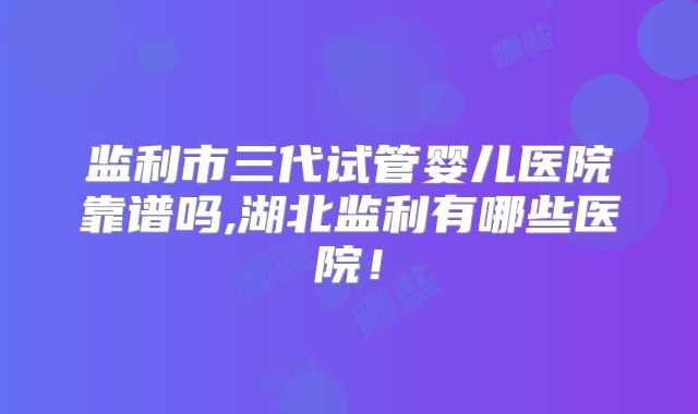 监利市三代试管婴儿医院靠谱吗,湖北监利有哪些医院！