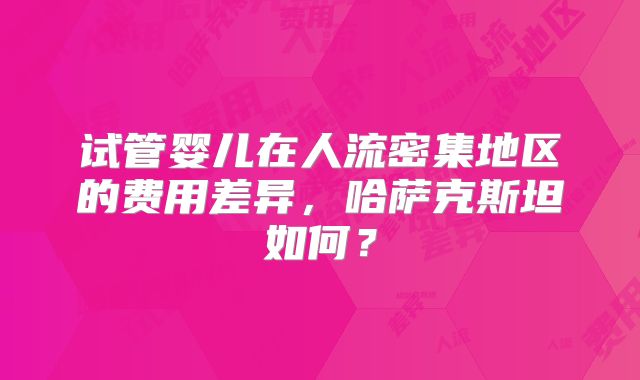 试管婴儿在人流密集地区的费用差异，哈萨克斯坦如何？