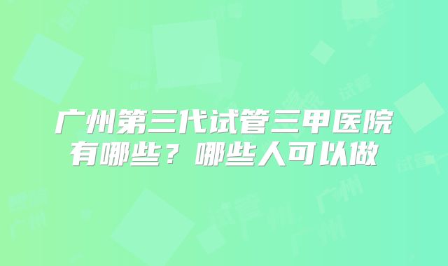 广州第三代试管三甲医院有哪些?哪些人可以做