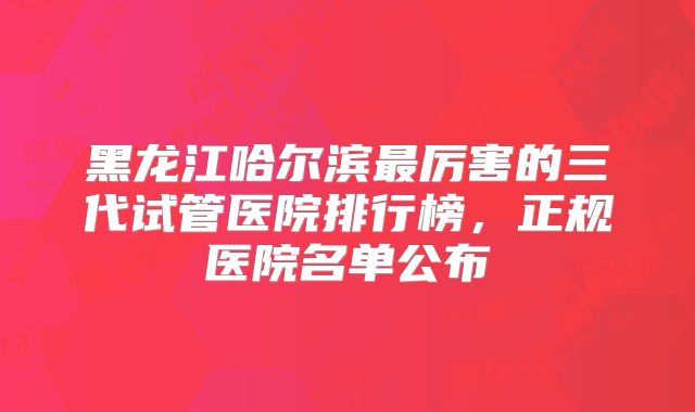黑龙江哈尔滨最厉害的三代试管医院排行榜，正规医院名单公布