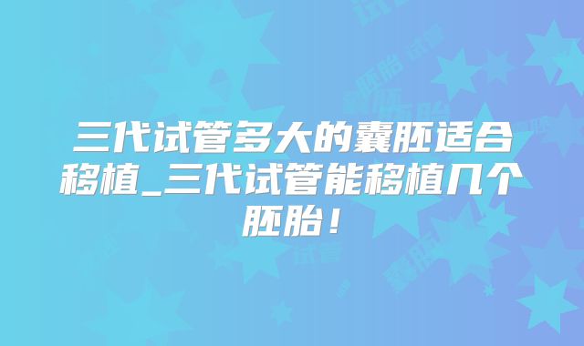 三代试管多大的囊胚适合移植_三代试管能移植几个胚胎！
