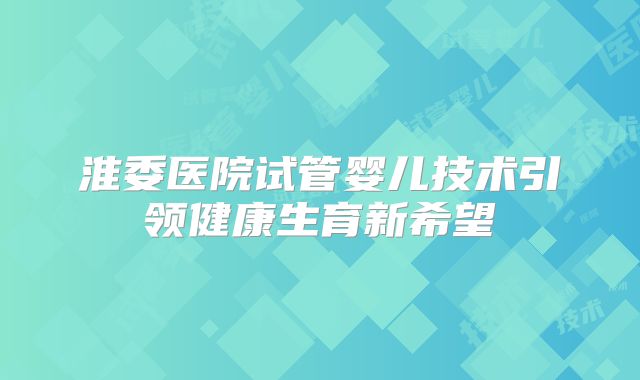 淮委医院试管婴儿技术引领健康生育新希望