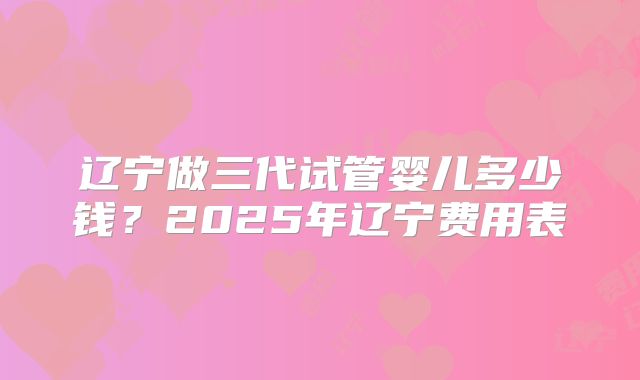 辽宁做三代试管婴儿多少钱？2025年辽宁费用表