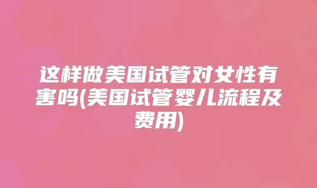 这样做美国试管对女性有害吗(美国试管婴儿流程及费用)