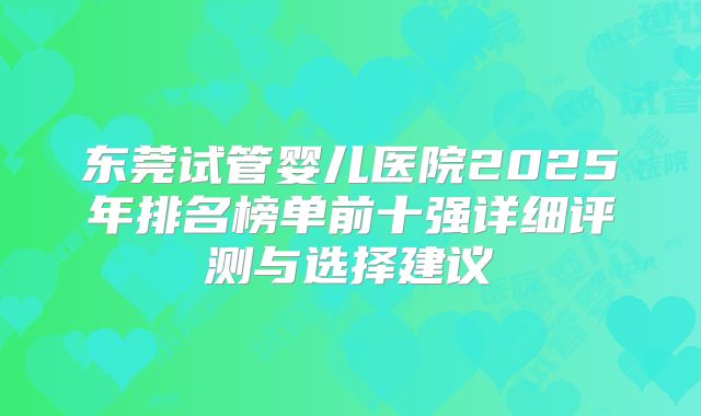 东莞试管婴儿医院2025年排名榜单前十强详细评测与选择建议