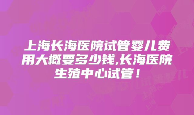 上海长海医院试管婴儿费用大概要多少钱,长海医院生殖中心试管！